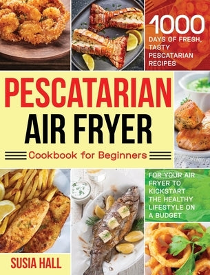 Pescatarian Air Fryer Cookbook for Beginners: 1000 Days of Fresh, Tasty Pescatarian Recipes for Your Air Fryer to Kickstart The Healthy Lifestyle on A by Hall, Susia