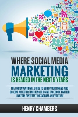 Where Social Media Marketing is Headed in the Next 5 Years: The Unconventional Guide to Build your Brand and Become an Expert Influencer Using Faceboo by Chambers, Henry