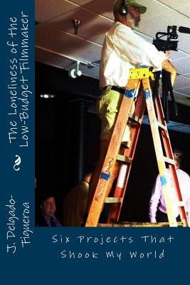 The Loneliness of the Low-Budget Filmmaker: Six Projects that Shook My World by Delgado-Figueroa Ph. D., J.