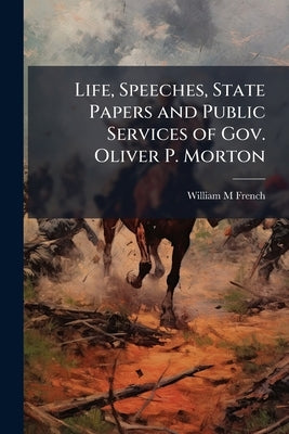 Life, Speeches, State Papers and Public Services of Gov. Oliver P. Morton by French, William M.