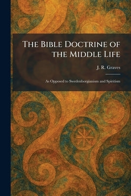 The Bible Doctrine of the Middle Life: As Opposed to Swedenborgianism and Spiritism by Graves, J. R.