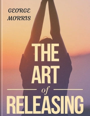 The Art of Releasing: Gain Emotional Freedom, Quit Overanalysing, and End Negative Spirals (The Pathway to Calmness) by Morris, George