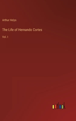 The Life of Hernando Cortes: Vol. I by Helps, Arthur