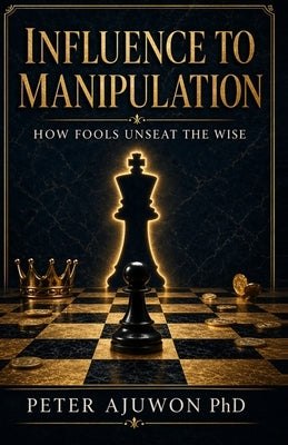 Influence to Manipulation: How Fools Unseat The Wise by Ajuwon, Peter
