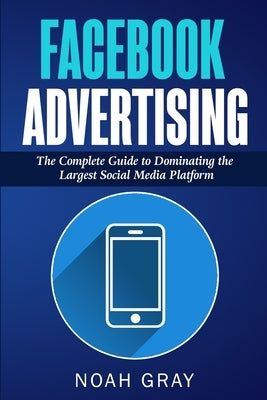 Facebook Advertising: The Complete Guide to Dominating the Largest Social Media Platform by Gray, Noah