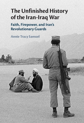 The Unfinished History of the Iran-Iraq War: Faith, Firepower, and Iran's Revolutionary Guards by Tracy Samuel, Annie