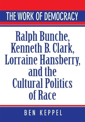 The Work of Democracy: Ralph Bunche, Kenneth B. Clark, Lorraine Hansberry, and the Cultural Politics of Race by Keppel, Ben