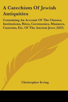 A Catechism Of Jewish Antiquities: Containing An Account Of The Classes, Institutions, Rites, Ceremonies, Manners, Customs, Etc. Of The Ancient Jews ( by Irving, Christopher