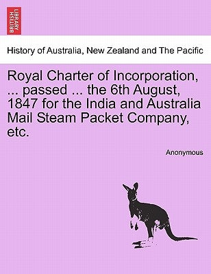 Royal Charter of Incorporation, ... Passed ... the 6th August, 1847 for the India and Australia Mail Steam Packet Company, Etc. by Anonymous