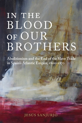 In the Blood of Our Brothers: Abolitionism and the End of the Slave Trade in Spain's Atlantic Empire, 1800-1870 by Sanjurjo, Jesús