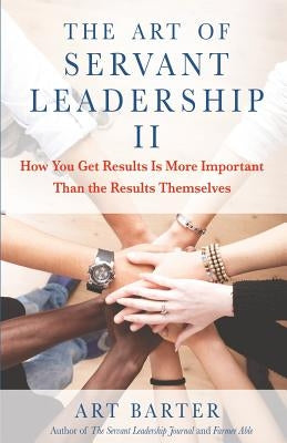 The Art of Servant Leadership II: How You Get Results Is More Important Than the Results Themselves by Barter, Art