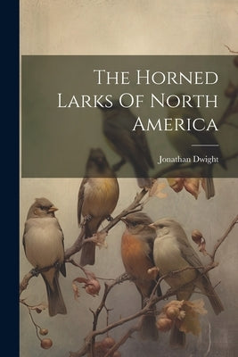 The Horned Larks Of North America by Dwight, Jonathan