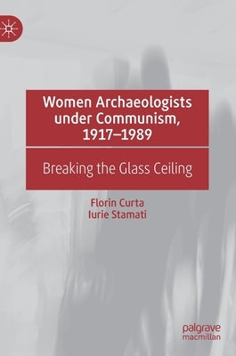 Women Archaeologists Under Communism, 1917-1989: Breaking the Glass Ceiling by Curta, Florin