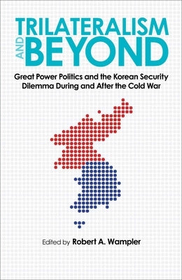 Trilateralism and Beyond: Great Power Politics and the Korean Security Dilemma During and After the Cold War by Wampler