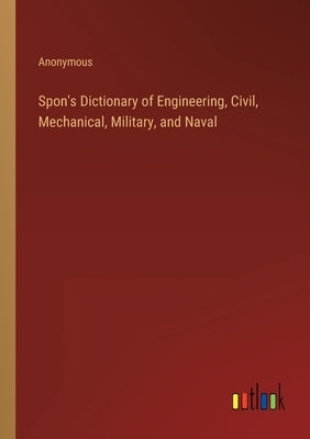 Spon's Dictionary of Engineering, Civil, Mechanical, Military, and Naval by Anonymous