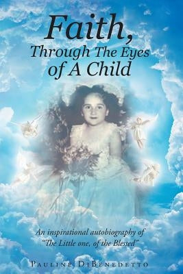 Faith, Through The Eyes of A Child: An inspirational autobiography of "The Little one, of the Blessed" by Dibenedetto, Pauline