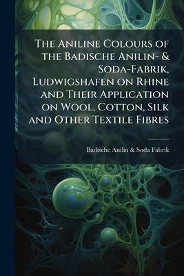 The Aniline Colours of the Badische Anilin- & Soda-Fabrik, Ludwigshafen on Rhine and Their Application on Wool, Cotton, Silk and Other Textile Fibres by Badische Anilin- &. Soda-Fabrik