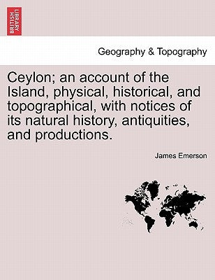 Ceylon; an account of the Island, physical, historical, and topographical, with notices of its natural history, antiquities, and productions. by Emerson, James