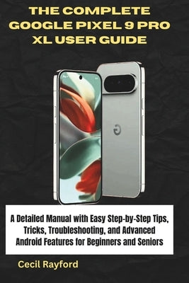 The Complete Google Pixel 9 Pro XL User Guide: A Detailed Manual with Easy Step-by-Step Tips, Tricks, Troubleshooting, and Advanced Android Features f by Rayford, Cecil