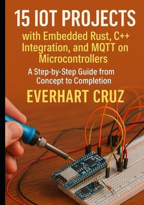 15 IoT Projects with Embedded Rust, C++ Integration, and MQTT on Microcontrollers: A Step-by-Step Guide from Concept to Deployment by Cruz, Everhart