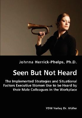 Seen But Not Heard - The Implemented Strategies and Situational Factors Executive Women Use to be Heard by their Male Colleagues in the Workplace by Herrick-Phelps, Johnna