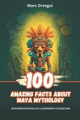 100 Amazing Facts about Maya Mythology: Mysterious Rituals of a Legendary Civilization by Dresgui, Marc
