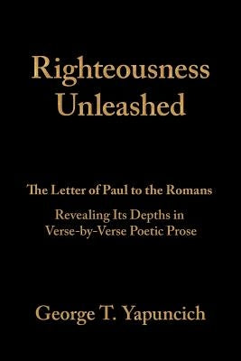 Righteousness Unleashed: The Letter of Paul to the Romans Revealing Its Depths in Verse-By-Verse Poetic Prose by Yapuncich, George T.