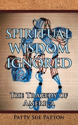 Spiritual Wisdom Ignored: The Tragedy of America by Patton, Patty Sue