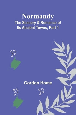 Normandy: The Scenery & Romance of Its Ancient Towns, Part 1 by Home, Gordon