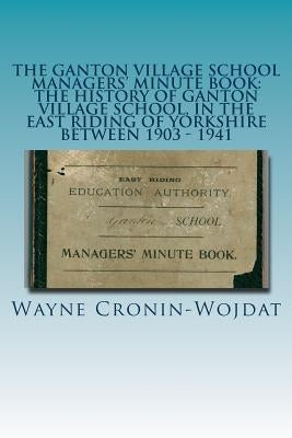 The Ganton Village School Managers' Minute Book: The History of Ganton Village School, in the East Riding of Yorkshire between 1903 - 1941 by Cronin-Wojdat, Wayne Piotr