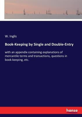 Book-Keeping by Single and Double-Entry: with an appendix containing explanations of mercantile terms and transactions, questions in book-keeping, etc by Inglis, W.