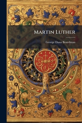 Martin Luther: A Sermon Suggested by the Four Hundredth Birthday of Martin Luther: Delivered in the Meeting-house of the First Baptist Church, Philade by Boardman, George Dana
