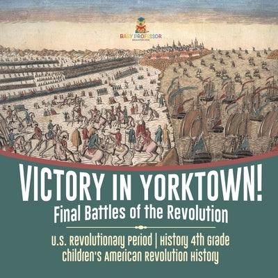 Victory in Yorktown! Final Battles of the Revolution U.S. Revolutionary Period History 4th Grade Children's American Revolution History by Baby Professor