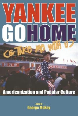 Yankee Go Home (& Take Me with U): Americanization and Popular Culture by McKay, George
