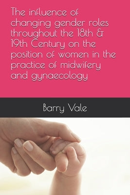 The influence of changing gender roles throughout the 18th & 19th Century on the position of women in the practice of midwifery and gynaecology by Vale, Barry
