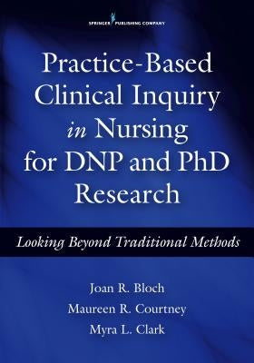 Practice-Based Clinical Inquiry in Nursing: Looking Beyond Traditional Methods for PhD and Dnp Research by Bloch, Joan R.