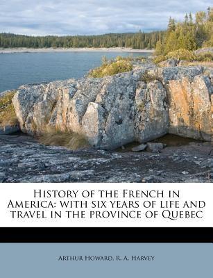 History of the French in America: With Six Years of Life and Travel in the Province of Quebec by Howard, Arthur