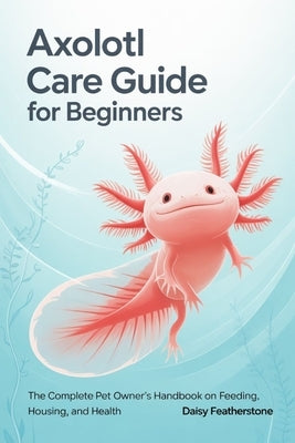 Axolotl Care Guide for Beginners: The Complete Pet Owner's Handbook on Feeding, Housing, and Health by Featherstone, Daisy