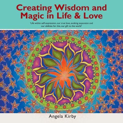 Creating Wisdom and Magic in Life and Love: Life Within Self-Expression, Our True Love, Evoking Expansion and Our Abilities for This, Our Gift to the by Kirby, Angela