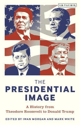 The Presidential Image: A History from Theodore Roosevelt to Donald Trump by Morgan, Iwan
