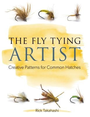 The Fly Tying Artist: Creative Patterns for Common Hatches by Takahashi, Rick