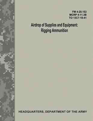 Airdrop of Supplies and Equipment: Rigging Ammunition (FM 4-20.153 / MCRP 4-11.3B / TO 13C7-18-41) by Army, Department Of the