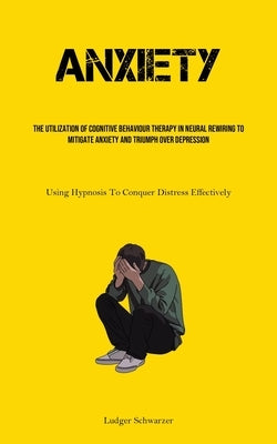Anxiety: The Utilization Of Cognitive behaviour Therapy In Neural Rewiring To Mitigate Anxiety And Triumph Over Depression (Using Hypnosis To Conquer by Schwarzer, Ludger