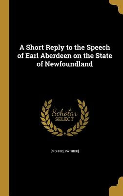 A Short Reply to the Speech of Earl Aberdeen on the State of Newfoundland by [Morris, Patrick]