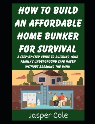 How To Build An Affordable Home Bunker For Survival: A Step-by-Step Guide To Building Your Family's Underground Safe Haven Without Breaking the Bank by Cole, Jasper