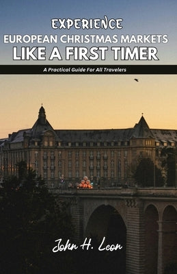 Experience European Christmas Markets Like a First Timer: A Practical Guide For All Travelers by H. Leon, John