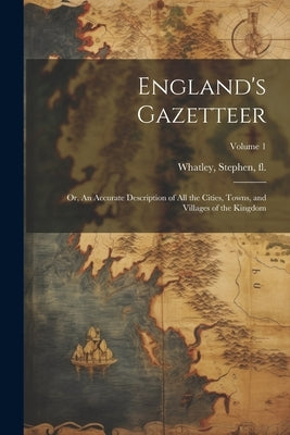 England's Gazetteer: Or, An Accurate Description of All the Cities, Towns, and Villages of the Kingdom; Volume 1 by Whatley, Stephen Fl 1712-1741