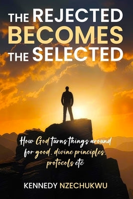 The Rejected Becomes the Selected: How God turns things around for good, divine principles, protocols etc by Nzechukwu, Kennedy