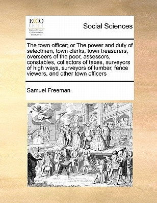 The Town Officer; Or the Power and Duty of Selectmen, Town Clerks, Town Treasurers, Overseers of the Poor, Assessors, Constables, Collectors of Taxes, by Freeman, Samuel