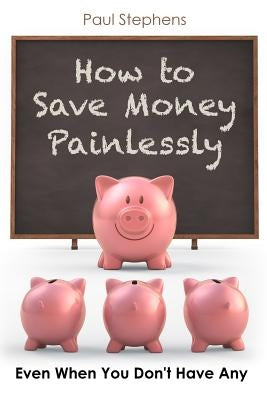 How to Save Money Painlessly: Even When You Don't Have Any by Stephens, Paul